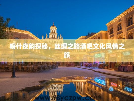 喀什夜韵探秘，丝绸之路酒吧文化风情之旅