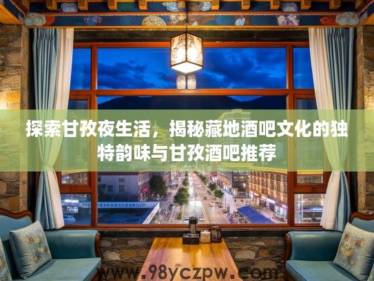 探索甘孜夜生活，揭秘藏地酒吧文化的独特韵味与甘孜酒吧推荐