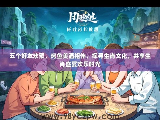 五个好友欢聚，烤鱼美酒相伴，探寻生肖文化，共享生肖盛宴欢乐时光