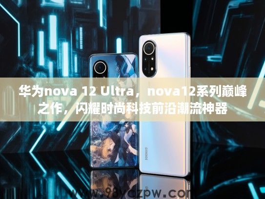 华为nova 12 Ultra，nova12系列巅峰之作，闪耀时尚科技前沿潮流神器