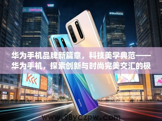 华为手机品牌新篇章,科技美学典范——华为手机,探索创新与时尚完美交汇的极致体验 华为手机品牌新篇章,科技美学典范——华为手机,探索创新与时尚完美交汇的极致体验