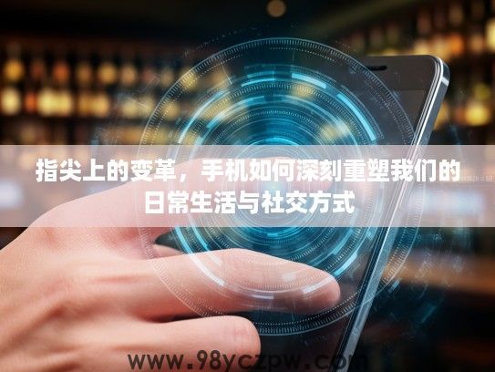 指尖上的变革，手机如何深刻重塑我们的日常生活与社交方式