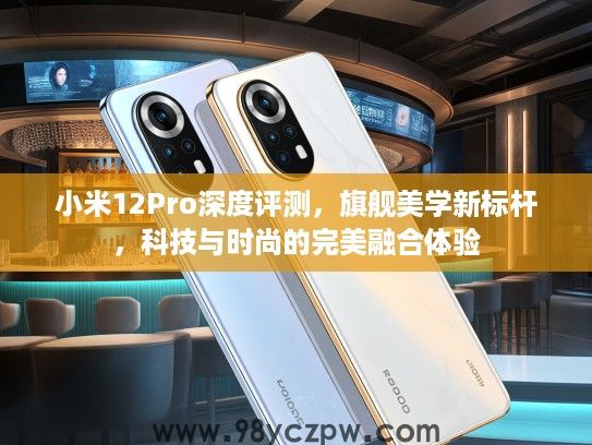 小米12Pro深度评测，旗舰美学新标杆，科技与时尚的完美融合体验