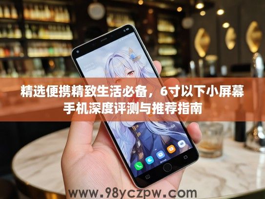 精选便携精致生活必备，6寸以下小屏幕手机深度评测与推荐指南