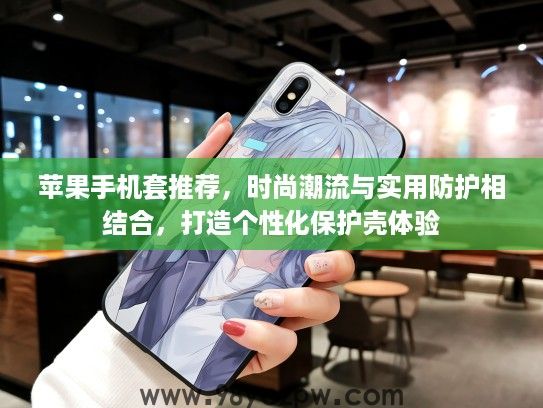 苹果手机套推荐，时尚潮流与实用防护相结合，打造个性化保护壳体验