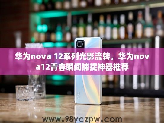 华为nova 12系列光影流转，华为nova12青春瞬间捕捉神器推荐