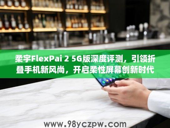 柔宇FlexPai 2 5G版深度评测，引领折叠手机新风尚，开启柔性屏幕创新时代