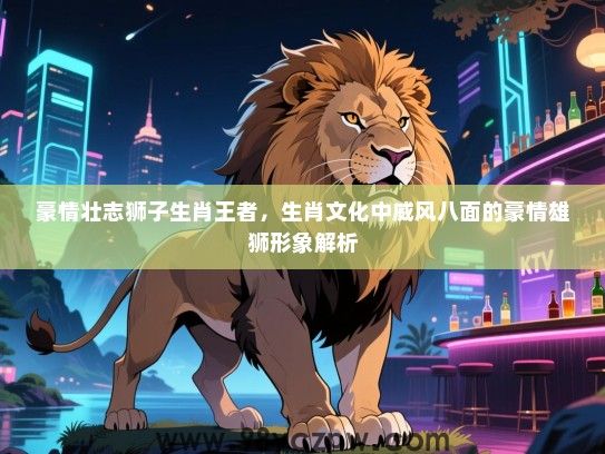 豪情壮志狮子生肖王者，生肖文化中威风八面的豪情雄狮形象解析