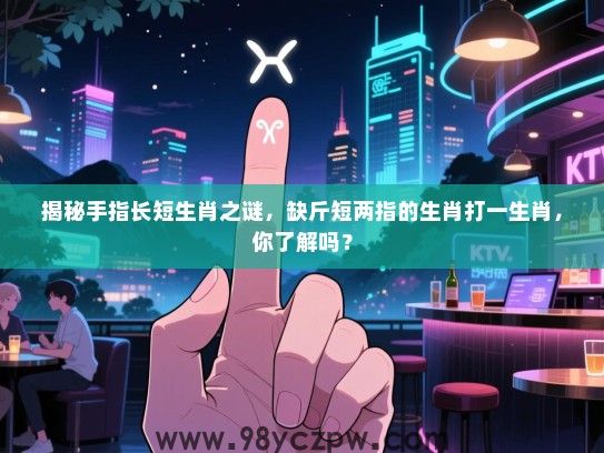 揭秘手指长短生肖之谜，缺斤短两指的生肖打一生肖，你了解吗？