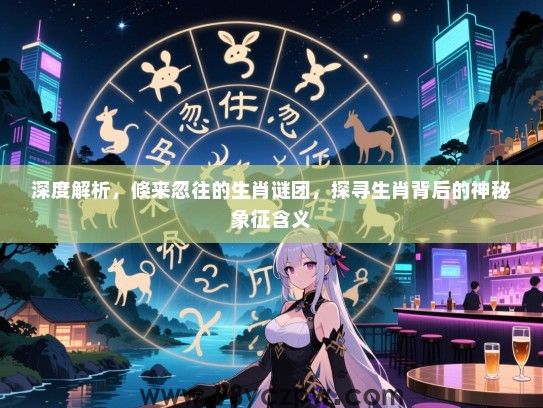 深度解析，倏来忽往的生肖谜团，探寻生肖背后的神秘象征含义