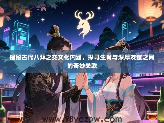 揭秘古代八拜之交文化内涵，探寻生肖与深厚友谊之间的奇妙关联