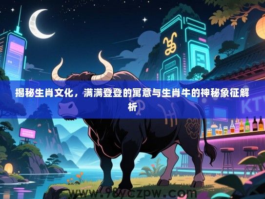 揭秘生肖文化，满满登登的寓意与生肖牛的神秘象征解析