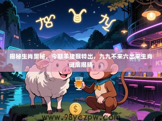 揭秘生肖奥秘，今期羊猪猴特出，九九不来六出来生肖谜底揭晓