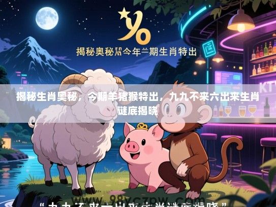 揭秘生肖奥秘，今期羊猪猴特出，九九不来六出来生肖谜底揭晓