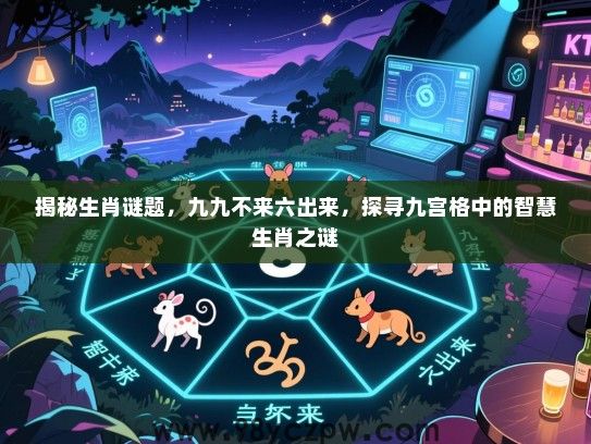 揭秘生肖谜题，九九不来六出来，探寻九宫格中的智慧生肖之谜