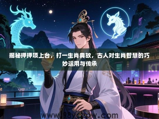 揭秘押押项上台，打一生肖典故，古人对生肖智慧的巧妙运用与传承