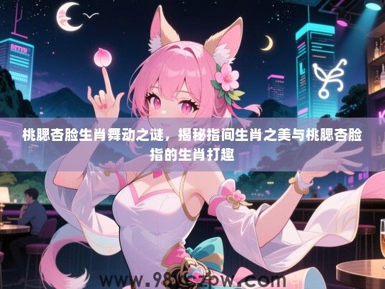 桃腮杏脸生肖舞动之谜，揭秘指间生肖之美与桃腮杏脸指的生肖打趣