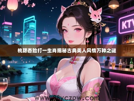 桃腮杏脸打一生肖揭秘古典美人风情万种之谜