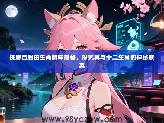 桃腮杏脸的生肖韵味揭秘，探究其与十二生肖的神秘联系