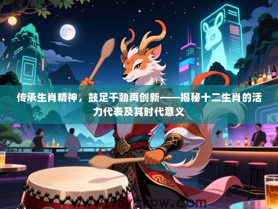 传承生肖精神，鼓足干劲再创新——揭秘十二生肖的活力代表及其时代意义