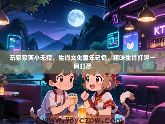 玩家家两小无猜，生肖文化童年记忆，趣味生肖打趣一网打尽