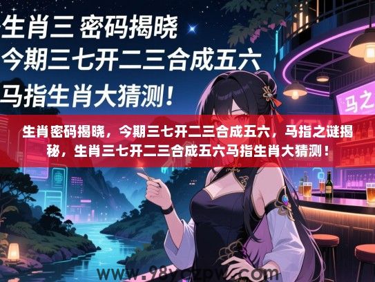 生肖密码揭晓，今期三七开二三合成五六，马指之谜揭秘，生肖三七开二三合成五六马指生肖大猜测！