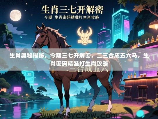 生肖奥秘揭秘，今期三七开解密，二三合成五六马，生肖密码精准打生肖攻略
