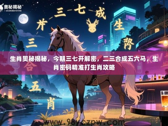 生肖奥秘揭秘，今期三七开解密，二三合成五六马，生肖密码精准打生肖攻略