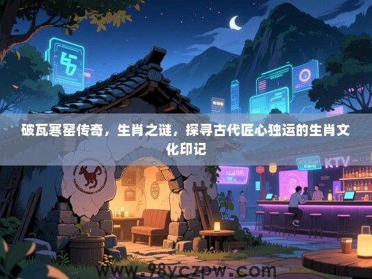 破瓦寒窑传奇，生肖之谜，探寻古代匠心独运的生肖文化印记