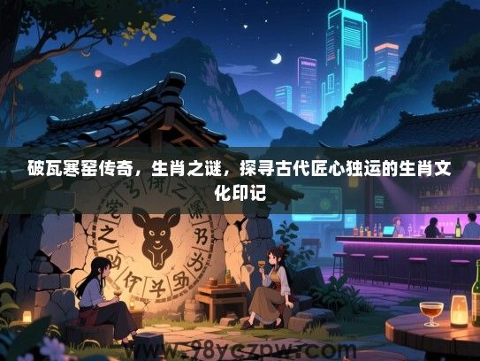 破瓦寒窑传奇，生肖之谜，探寻古代匠心独运的生肖文化印记