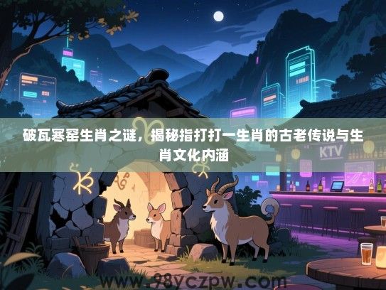 破瓦寒窑生肖之谜，揭秘指打打一生肖的古老传说与生肖文化内涵