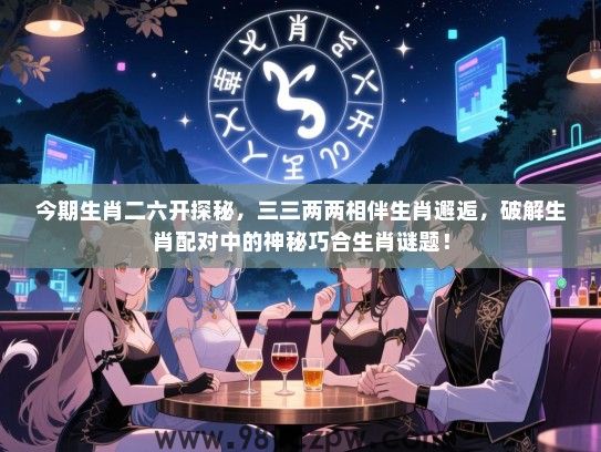 今期生肖二六开探秘，三三两两相伴生肖邂逅，破解生肖配对中的神秘巧合生肖谜题！