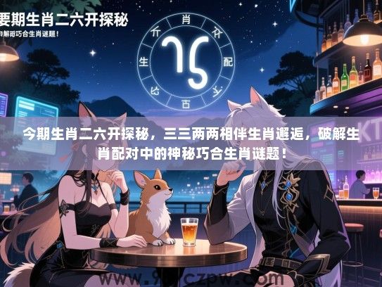 今期生肖二六开探秘，三三两两相伴生肖邂逅，破解生肖配对中的神秘巧合生肖谜题！