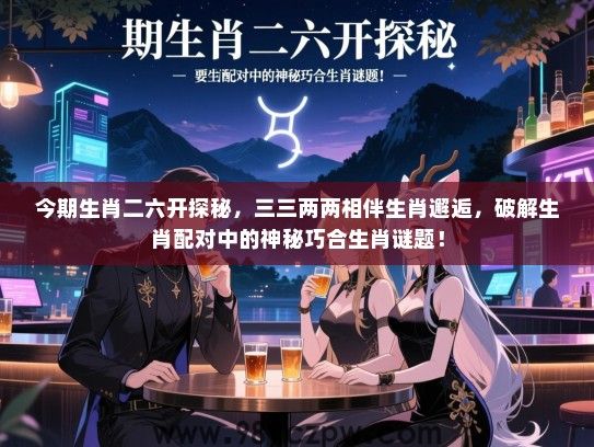 今期生肖二六开探秘，三三两两相伴生肖邂逅，破解生肖配对中的神秘巧合生肖谜题！