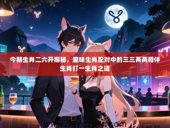 今期生肖二六开揭秘，趣味生肖配对中的三三两两相伴生肖打一生肖之谜