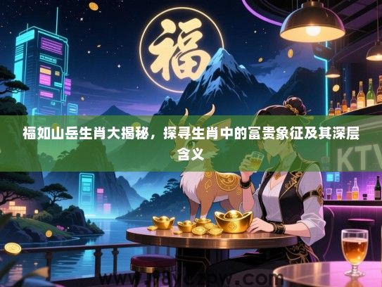 福如山岳生肖大揭秘，探寻生肖中的富贵象征及其深层含义