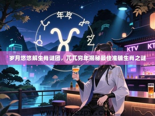岁月悠悠解生肖谜团，兀兀穷年揭秘最佳准确生肖之谜