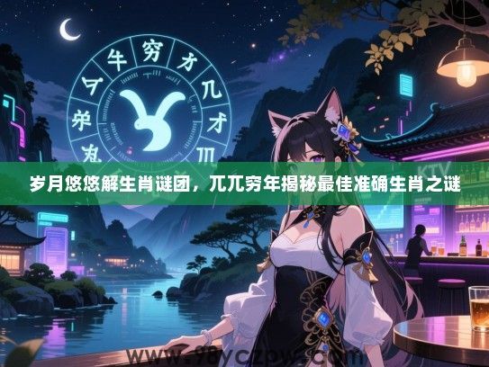 岁月悠悠解生肖谜团，兀兀穷年揭秘最佳准确生肖之谜