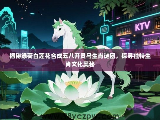 揭秘绿荷白莲花合成五八开灵马生肖谜团，探寻独特生肖文化奥秘