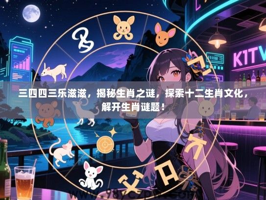 三四四三乐滋滋，揭秘生肖之谜，探索十二生肖文化，解开生肖谜题！