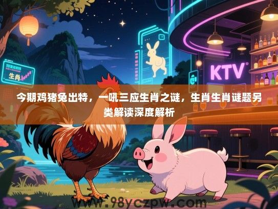 今期鸡猪兔出特，一吼三应生肖之谜，生肖生肖谜题另类解读深度解析