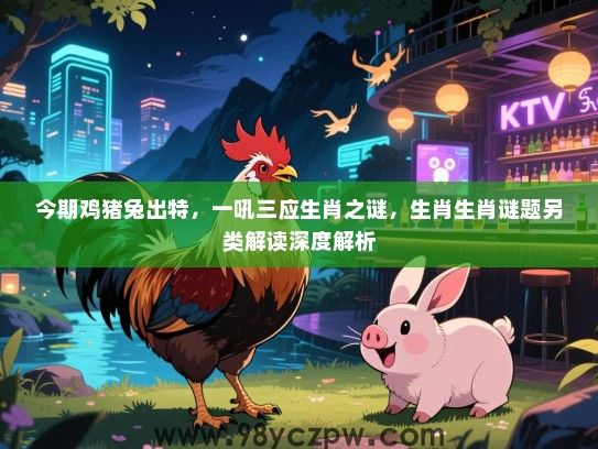 今期鸡猪兔出特，一吼三应生肖之谜，生肖生肖谜题另类解读深度解析