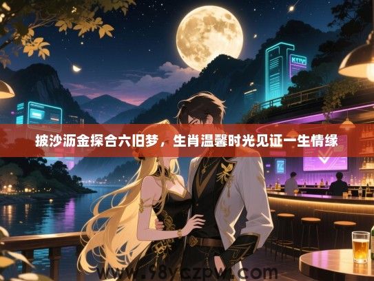 披沙沥金探合六旧梦，生肖温馨时光见证一生情缘