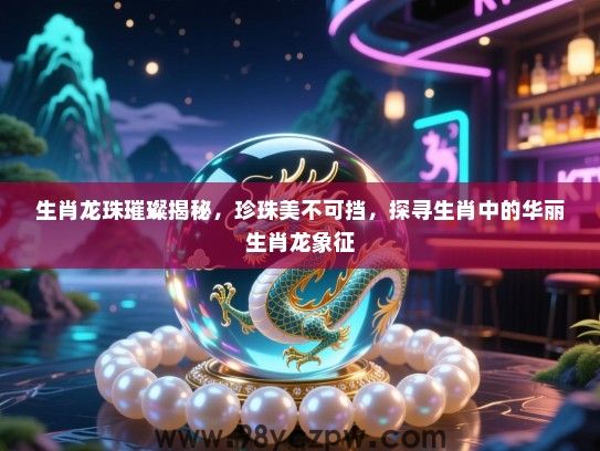 生肖龙珠璀璨揭秘，珍珠美不可挡，探寻生肖中的华丽生肖龙象征