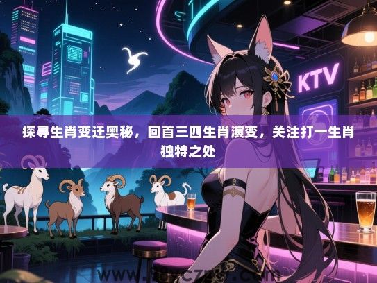 探寻生肖变迁奥秘，回首三四生肖演变，关注打一生肖独特之处