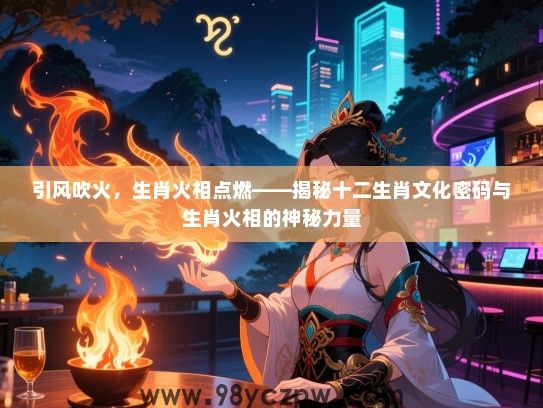 引风吹火，生肖火相点燃——揭秘十二生肖文化密码与生肖火相的神秘力量