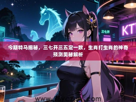 今期特马揭秘，三七开三五定一数，生肖打生肖的神奇预测奥秘解析