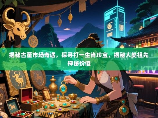 揭秘古董市场奇遇，探寻打一生肖珍宝，揭秘人类祖先神秘价值