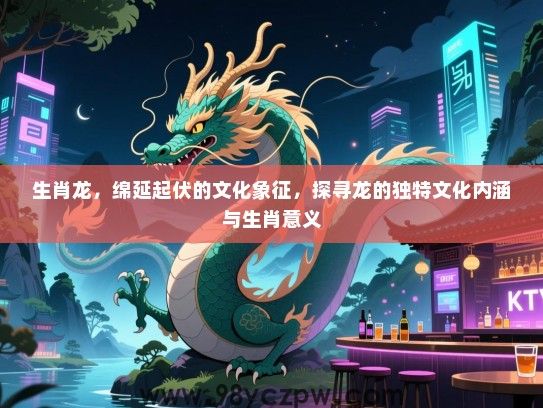 生肖龙，绵延起伏的文化象征，探寻龙的独特文化内涵与生肖意义