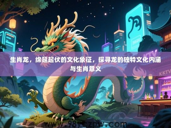 生肖龙，绵延起伏的文化象征，探寻龙的独特文化内涵与生肖意义